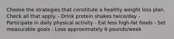 Choose the strategies that constitute a healthy weight loss plan. Check all that apply. - Drink protein shakes twice/day - Participate in daily physical activity - Eat less high-fat foods - Set measurable goals - Lose approximately 6 pounds/week