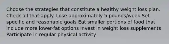 Choose the strategies that constitute a healthy weight loss plan. Check all that apply. Lose approximately 5 pounds/week Set specific and reasonable goals Eat smaller portions of food that include more lower-fat options Invest in weight loss supplements Participate in regular physical activity