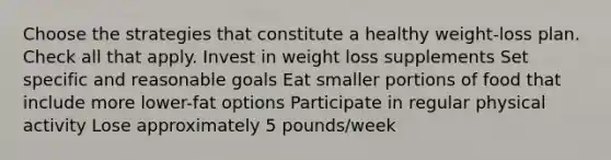 Choose the strategies that constitute a healthy weight-loss plan. Check all that apply. Invest in weight loss supplements Set specific and reasonable goals Eat smaller portions of food that include more lower-fat options Participate in regular physical activity Lose approximately 5 pounds/week