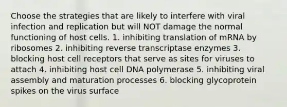 Choose the strategies that are likely to interfere with viral infection and replication but will NOT damage the normal functioning of host cells. 1. inhibiting translation of mRNA by ribosomes 2. inhibiting reverse transcriptase enzymes 3. blocking host cell receptors that serve as sites for viruses to attach 4. inhibiting host cell DNA polymerase 5. inhibiting viral assembly and maturation processes 6. blocking glycoprotein spikes on the virus surface