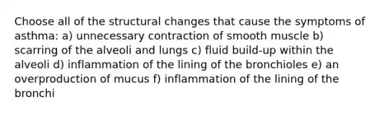 Choose all of the structural changes that cause the symptoms of asthma: a) unnecessary contraction of smooth muscle b) scarring of the alveoli and lungs c) fluid build-up within the alveoli d) inflammation of the lining of the bronchioles e) an overproduction of mucus f) inflammation of the lining of the bronchi