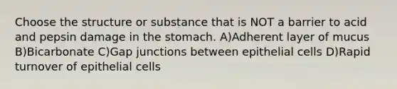 Choose the structure or substance that is NOT a barrier to acid and pepsin damage in <a href='https://www.questionai.com/knowledge/kLccSGjkt8-the-stomach' class='anchor-knowledge'>the stomach</a>. A)Adherent layer of mucus B)Bicarbonate C)Gap junctions between epithelial cells D)Rapid turnover of epithelial cells