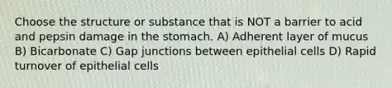 Choose the structure or substance that is NOT a barrier to acid and pepsin damage in the stomach. A) Adherent layer of mucus B) Bicarbonate C) Gap junctions between epithelial cells D) Rapid turnover of epithelial cells