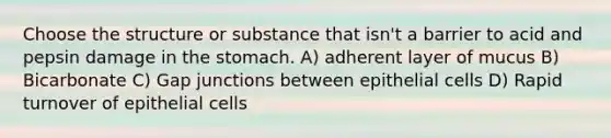 Choose the structure or substance that isn't a barrier to acid and pepsin damage in the stomach. A) adherent layer of mucus B) Bicarbonate C) Gap junctions between epithelial cells D) Rapid turnover of epithelial cells