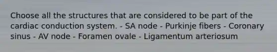 Choose all the structures that are considered to be part of the cardiac conduction system. - SA node - Purkinje fibers - Coronary sinus - AV node - Foramen ovale - Ligamentum arteriosum