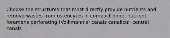 Choose the structures that most directly provide nutrients and remove wastes from osteocytes in compact bone. nutrient foramens perforating (Volkmann's) canals canaliculi central canals