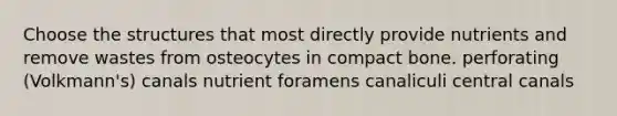 Choose the structures that most directly provide nutrients and remove wastes from osteocytes in compact bone. perforating (Volkmann's) canals nutrient foramens canaliculi central canals