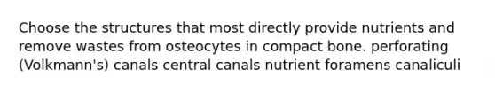 Choose the structures that most directly provide nutrients and remove wastes from osteocytes in compact bone. perforating (Volkmann's) canals central canals nutrient foramens canaliculi