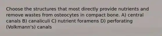 Choose the structures that most directly provide nutrients and remove wastes from osteocytes in compact bone. A) central canals B) canaliculi C) nutrient foramens D) perforating (Volkmann's) canals