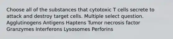 Choose all of the substances that cytotoxic T cells secrete to attack and destroy target cells. Multiple select question. Agglutinogens Antigens Haptens Tumor necrosis factor Granzymes Interferons Lysosomes Perforins