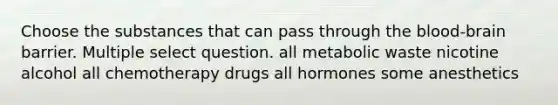 Choose the substances that can pass through the blood-brain barrier. Multiple select question. all metabolic waste nicotine alcohol all chemotherapy drugs all hormones some anesthetics