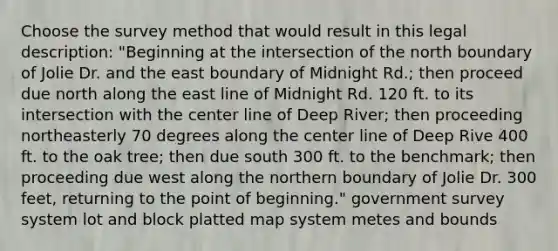 Choose the survey method that would result in this legal description: "Beginning at the intersection of the north boundary of Jolie Dr. and the east boundary of Midnight Rd.; then proceed due north along the east line of Midnight Rd. 120 ft. to its intersection with the center line of Deep River; then proceeding northeasterly 70 degrees along the center line of Deep Rive 400 ft. to the oak tree; then due south 300 ft. to the benchmark; then proceeding due west along the northern boundary of Jolie Dr. 300 feet, returning to the point of beginning." government survey system lot and block platted map system metes and bounds