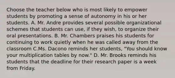 Choose the teacher below who is most likely to empower students by promoting a sense of autonomy in his or her students. A. Mr. Andre provides several possible organizational schemes that students can use, if they wish, to organize their oral presentations. B. Mr. Chambers praises his students for continuing to work quietly when he was called away from the classroom C.Ms. Dacono reminds her students, "You should know your multiplication tables by now." D. Mr. Brooks reminds his students that the deadline for their research paper is a week from Friday.