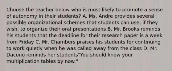 Choose the teacher below who is most likely to promote a sense of autonomy in their students? A. Ms. Andre provides several possible organizational schemes that students can use, if they wish, to organize their oral presentations B. Mr. Brooks reminds his students that the deadline for their research paper is a week from Friday C. Mr. Chambers praises his students for continuing to work quietly when he was called away from the class D. Mr. Dacono reminds her students"You should know your multiplication tables by now."