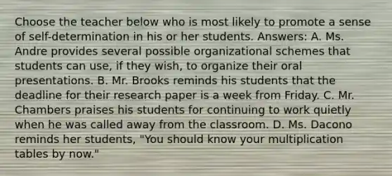 Choose the teacher below who is most likely to promote a sense of self-determination in his or her students. Answers: A. Ms. Andre provides several possible organizational schemes that students can use, if they wish, to organize their oral presentations. B. Mr. Brooks reminds his students that the deadline for their research paper is a week from Friday. C. Mr. Chambers praises his students for continuing to work quietly when he was called away from the classroom. D. Ms. Dacono reminds her students, "You should know your multiplication tables by now."