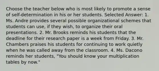 Choose the teacher below who is most likely to promote a sense of self-determination in his or her students. Selected Answer: 1. Ms. Andre provides several possible organizational schemes that students can use, if they wish, to organize their oral presentations. 2. Mr. Brooks reminds his students that the deadline for their research paper is a week from Friday. 3. Mr. Chambers praises his students for continuing to work quietly when he was called away from the classroom. 4. Ms. Dacono reminds her students, "You should know your multiplication tables by now."