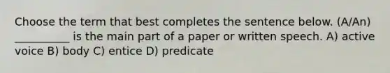 Choose the term that best completes the sentence below. (A/An) __________ is the main part of a paper or written speech. A) active voice B) body C) entice D) predicate