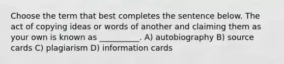 Choose the term that best completes the sentence below. The act of copying ideas or words of another and claiming them as your own is known as __________. A) autobiography B) source cards C) plagiarism D) information cards