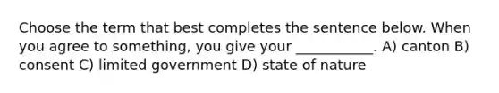 Choose the term that best completes the sentence below. When you agree to something, you give your ___________. A) canton B) consent C) limited government D) state of nature