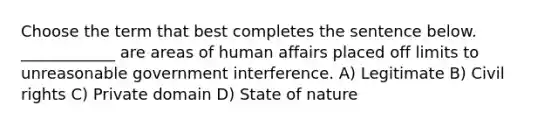 Choose the term that best completes the sentence below. ____________ are areas of human affairs placed off limits to unreasonable government interference. A) Legitimate B) Civil rights C) Private domain D) State of nature