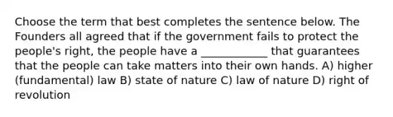 Choose the term that best completes the sentence below. The Founders all agreed that if the government fails to protect the people's right, the people have a ____________ that guarantees that the people can take matters into their own hands. A) higher (fundamental) law B) state of nature C) law of nature D) right of revolution