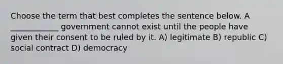 Choose the term that best completes the sentence below. A ____________ government cannot exist until the people have given their consent to be ruled by it. A) legitimate B) republic C) social contract D) democracy