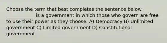 Choose the term that best completes the sentence below. ____________ is a government in which those who govern are free to use their power as they choose. A) Democracy B) Unlimited government C) Limited government D) Constitutional government