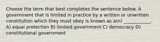 Choose the term that best completes the sentence below. A government that is limited in practice by a written or unwritten constitution which they must obey is known as a(n) ____________. A) equal protection B) limited government C) democracy D) constitutional government