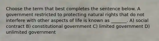 Choose the term that best completes the sentence below. A government restricted to protecting natural rights that do not interfere with other aspects of life is known as _______. A) social contract B) constitutional government C) limited government D) unlimited government