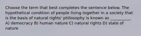 Choose the term that best completes the sentence below. The hypothetical condition of people living together in a society that is the basis of natural rights' philosophy is known as __________. A) democracy B) human nature C) natural rights D) state of nature