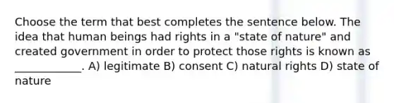 Choose the term that best completes the sentence below. The idea that human beings had rights in a "state of nature" and created government in order to protect those rights is known as ____________. A) legitimate B) consent C) natural rights D) state of nature