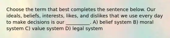 Choose the term that best completes the sentence below. Our ideals, beliefs, interests, likes, and dislikes that we use every day to make decisions is our __________. A) belief system B) moral system C) value system D) legal system