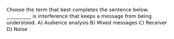 Choose the term that best completes the sentence below. __________ is interference that keeps a message from being understood. A) Audience analysis B) Mixed messages C) Receiver D) Noise