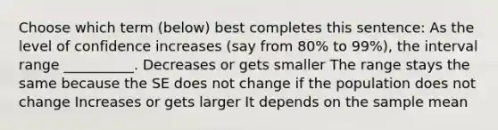 Choose which term (below) best completes this sentence: As the level of confidence increases (say from 80% to 99%), the interval range __________. Decreases or gets smaller The range stays the same because the SE does not change if the population does not change Increases or gets larger It depends on the sample mean