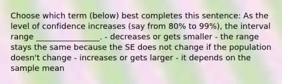 Choose which term (below) best completes this sentence: As the level of confidence increases (say from 80% to 99%), the interval range ________________. - decreases or gets smaller - the range stays the same because the SE does not change if the population doesn't change - increases or gets larger - it depends on the sample mean