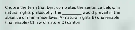 Choose the term that best completes the sentence below. In natural rights philosophy, the __________ would prevail in the absence of man-made laws. A) natural rights B) unalienable (inalienable) C) law of nature D) canton