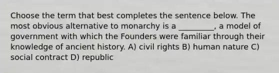 Choose the term that best completes the sentence below. The most obvious alternative to monarchy is a _________, a model of government with which the Founders were familiar through their knowledge of ancient history. A) civil rights B) human nature C) social contract D) republic