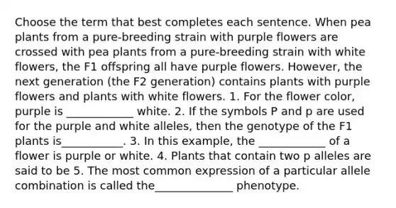 Choose the term that best completes each sentence. When pea plants from a pure-breeding strain with purple flowers are crossed with pea plants from a pure-breeding strain with white flowers, the F1 offspring all have purple flowers. However, the next generation (the F2 generation) contains plants with purple flowers and plants with white flowers. 1. For the flower color, purple is ____________ white. 2. If the symbols P and p are used for the purple and white alleles, then the genotype of the F1 plants is___________. 3. In this example, the ____________ of a flower is purple or white. 4. Plants that contain two p alleles are said to be 5. The most common expression of a particular allele combination is called the______________ phenotype.