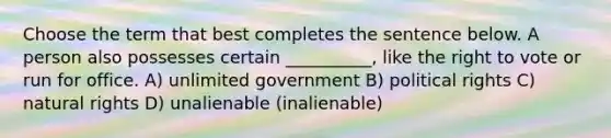 Choose the term that best completes the sentence below. A person also possesses certain __________, like the right to vote or run for office. A) unlimited government B) political rights C) natural rights D) unalienable (inalienable)