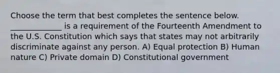 Choose the term that best completes the sentence below. _____________ is a requirement of the Fourteenth Amendment to the U.S. Constitution which says that states may not arbitrarily discriminate against any person. A) Equal protection B) Human nature C) Private domain D) Constitutional government