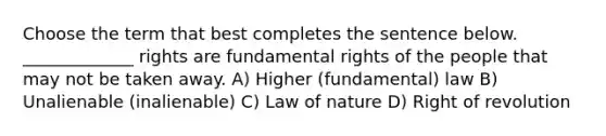 Choose the term that best completes the sentence below. _____________ rights are fundamental rights of the people that may not be taken away. A) Higher (fundamental) law B) Unalienable (inalienable) C) Law of nature D) Right of revolution