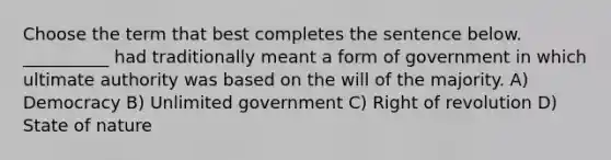 Choose the term that best completes the sentence below. __________ had traditionally meant a form of government in which ultimate authority was based on the will of the majority. A) Democracy B) Unlimited government C) Right of revolution D) State of nature