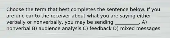 Choose the term that best completes the sentence below. If you are unclear to the receiver about what you are saying either verbally or nonverbally, you may be sending __________. A) nonverbal B) audience analysis C) feedback D) mixed messages