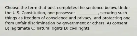 Choose the term that best completes the sentence below. Under the U.S. Constitution, one possesses ___________, securing such things as freedom of conscience and privacy, and protecting one from unfair discrimination by government or others. A) consent B) legitimate C) natural rights D) civil rights