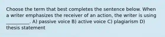 Choose the term that best completes the sentence below. When a writer emphasizes the receiver of an action, the writer is using __________. A) passive voice B) active voice C) plagiarism D) thesis statement