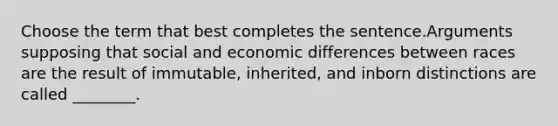 Choose the term that best completes the sentence.Arguments supposing that social and economic differences between races are the result of immutable, inherited, and inborn distinctions are called ________.