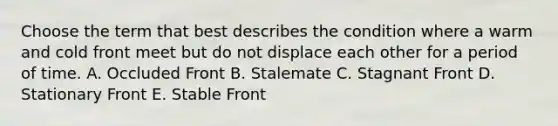 Choose the term that best describes the condition where a warm and cold front meet but do not displace each other for a period of time. A. Occluded Front B. Stalemate C. Stagnant Front D. Stationary Front E. Stable Front