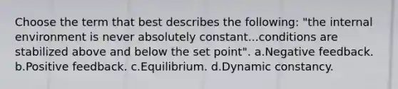 Choose the term that best describes the following: "the internal environment is never absolutely constant...conditions are stabilized above and below the set point". a.Negative feedback. b.Positive feedback. c.Equilibrium. d.Dynamic constancy.