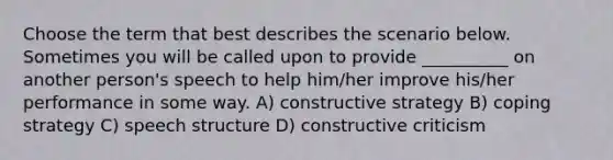 Choose the term that best describes the scenario below. Sometimes you will be called upon to provide __________ on another person's speech to help him/her improve his/her performance in some way. A) constructive strategy B) coping strategy C) speech structure D) constructive criticism