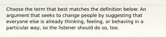 Choose the term that best matches the definition below: An argument that seeks to change people by suggesting that everyone else is already thinking, feeling, or behaving in a particular way, so the listener should do so, too.